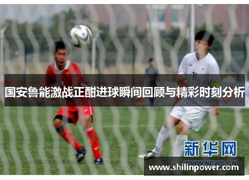 国安鲁能激战正酣进球瞬间回顾与精彩时刻分析